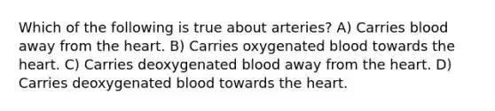 Which of the following is true about arteries? A) Carries blood away from the heart. B) Carries oxygenated blood towards the heart. C) Carries deoxygenated blood away from the heart. D) Carries deoxygenated blood towards the heart.