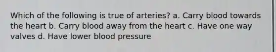 Which of the following is true of arteries? a. Carry blood towards the heart b. Carry blood away from the heart c. Have one way valves d. Have lower blood pressure