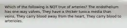Which of the following is NOT true of arteries? The endothelium has one-way valves, They have a thicker tunica media than veins, They carry blood away from the heart, They carry blood to arterioles.