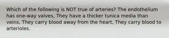 Which of the following is NOT true of arteries? The endothelium has one-way valves, They have a thicker tunica media than veins, They carry blood away from <a href='https://www.questionai.com/knowledge/kya8ocqc6o-the-heart' class='anchor-knowledge'>the heart</a>, They carry blood to arterioles.