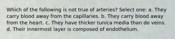 Which of the following is not true of arteries? Select one: a. They carry blood away from the capillaries. b. They carry blood away from <a href='https://www.questionai.com/knowledge/kya8ocqc6o-the-heart' class='anchor-knowledge'>the heart</a>. c. They have thicker tunica media than do veins. d. Their innermost layer is composed of endothelium.