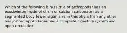 Which of the following is NOT true of arthropods? has an exoskeleton made of chitin or calcium carbonate has a segmented body fewer organisms in this phyla than any other has jointed appendages has a complete digestive system and open circulation