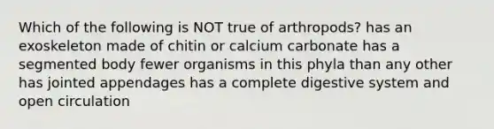 Which of the following is NOT true of arthropods? has an exoskeleton made of chitin or calcium carbonate has a segmented body fewer organisms in this phyla than any other has jointed appendages has a complete digestive system and open circulation