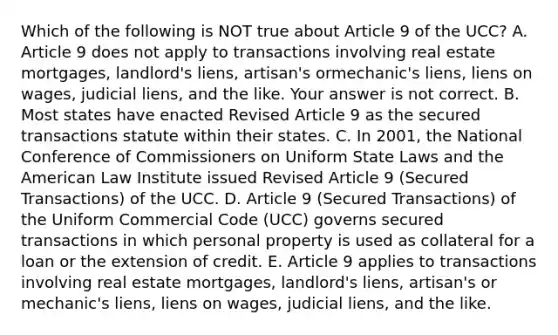 Which of the following is NOT true about Article 9 of the​ UCC? A. Article 9 does not apply to transactions involving real estate​ mortgages, landlord's​ liens, artisan's or​mechanic's liens, liens on​ wages, judicial​ liens, and the like. Your answer is not correct. B. Most states have enacted Revised Article 9 as the secured transactions statute within their states. C. In​ 2001, the National Conference of Commissioners on Uniform State Laws and the American Law Institute issued Revised Article 9​ (Secured Transactions) of the UCC. D. Article 9​ (Secured Transactions) of the Uniform Commercial Code​ (UCC) governs secured transactions in which personal property is used as collateral for a loan or the extension of credit. E. Article 9 applies to transactions involving real estate​ mortgages, landlord's​ liens, artisan's or​ mechanic's liens, liens on​ wages, judicial​ liens, and the like.