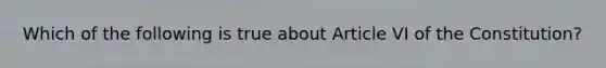 Which of the following is true about Article VI of the Constitution?