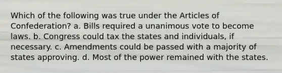 Which of the following was true under the Articles of Confederation? a. Bills required a unanimous vote to become laws. b. Congress could tax the states and individuals, if necessary. c. Amendments could be passed with a majority of states approving. d. Most of the power remained with the states.