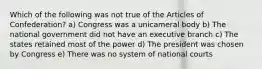 Which of the following was not true of the Articles of Confederation? a) Congress was a unicameral body b) The national government did not have an executive branch c) The states retained most of the power d) The president was chosen by Congress e) There was no system of national courts