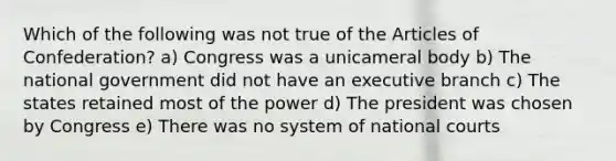 Which of the following was not true of <a href='https://www.questionai.com/knowledge/k5NDraRCFC-the-articles-of-confederation' class='anchor-knowledge'>the articles of confederation</a>? a) Congress was a unicameral body b) The national government did not have an executive branch c) The states retained most of the power d) The president was chosen by Congress e) There was no system of national courts