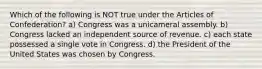 Which of the following is NOT true under the Articles of Confederation? a) Congress was a unicameral assembly. b) Congress lacked an independent source of revenue. c) each state possessed a single vote in Congress. d) the President of the United States was chosen by Congress.