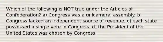 Which of the following is NOT true under the Articles of Confederation? a) Congress was a unicameral assembly. b) Congress lacked an independent source of revenue. c) each state possessed a single vote in Congress. d) the President of the United States was chosen by Congress.