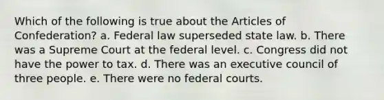 Which of the following is true about the Articles of Confederation? a. Federal law superseded state law. b. There was a Supreme Court at the federal level. c. Congress did not have the power to tax. d. There was an executive council of three people. e. There were no federal courts.