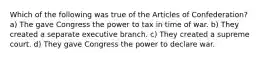 Which of the following was true of the Articles of Confederation? a) The gave Congress the power to tax in time of war. b) They created a separate executive branch. c) They created a supreme court. d) They gave Congress the power to declare war.