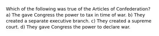 Which of the following was true of the Articles of Confederation? a) The gave Congress the power to tax in time of war. b) They created a separate executive branch. c) They created a supreme court. d) They gave Congress the power to declare war.