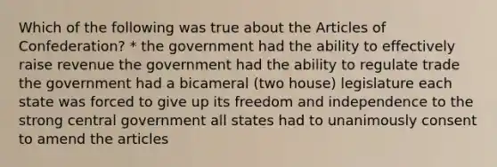 Which of the following was true about the Articles of Confederation? * the government had the ability to effectively raise revenue the government had the ability to regulate trade the government had a bicameral (two house) legislature each state was forced to give up its freedom and independence to the strong central government all states had to unanimously consent to amend the articles