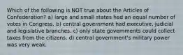 Which of the following is NOT true about the Articles of Confederation? a) large and small states had an equal number of votes in Congress. b) central government had executive, judicial and legislative branches. c) only state governments could collect taxes from the citizens. d) central government's military power was very weak.