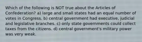 Which of the following is NOT true about the Articles of Confederation? a) large and small states had an equal number of votes in Congress. b) central government had executive, judicial and legislative branches. c) only state governments could collect taxes from the citizens. d) central government's military power was very weak.