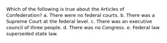 Which of the following is true about the Articles of Confederation? a. There were no federal courts. b. There was a Supreme Court at the federal level. c. There was an executive council of three people. d. There was no Congress. e. Federal law superseded state law.