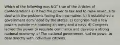 Which of the following was NOT true of the Articles of Confederation? a) It had the power to tax and to raise revenue to deal with the problems facing the new nation. b) It established a government dominated by the states. c) Congress had a few powers outside maintaining an army and a navy. d) Congress lacked the power to regulate commerce and develop a strong national economy. e) The national government had no power to deal directly with individual citizens.