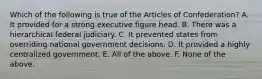 Which of the following is true of the Articles of Confederation? A. It provided for a strong executive figure head. B. There was a hierarchical federal judiciary. C. It prevented states from overriding national government decisions. D. It provided a highly centralized government. E. All of the above. F. None of the above.