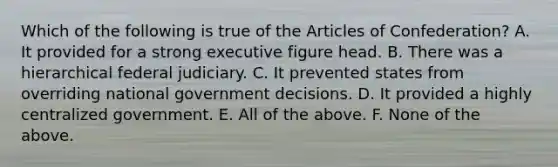 Which of the following is true of the Articles of Confederation? A. It provided for a strong executive figure head. B. There was a hierarchical federal judiciary. C. It prevented states from overriding national government decisions. D. It provided a highly centralized government. E. All of the above. F. None of the above.