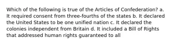 Which of the following is true of the Articles of Confederation? a. It required consent from three-fourths of the states b. It declared the United States to be one unified nation c. It declared the colonies independent from Britain d. It included a Bill of Rights that addressed human rights guaranteed to all