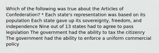 Which of the following was true about the Articles of Confederation? * Each state's representation was based on its population Each state gave up its sovereignty, freedom, and independence Nine out of 13 states had to agree to pass legislation The government had the ability to tax the citizenry The government had the ability to enforce a uniform commercial policy