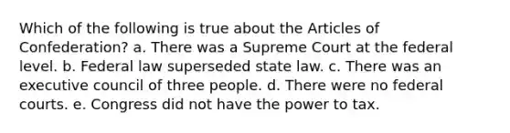 Which of the following is true about the Articles of Confederation? a. There was a Supreme Court at the federal level. b. Federal law superseded state law. c. There was an executive council of three people. d. There were no federal courts. e. Congress did not have the power to tax.