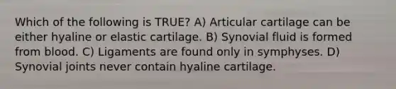 Which of the following is TRUE? A) Articular cartilage can be either hyaline or elastic cartilage. B) Synovial fluid is formed from blood. C) Ligaments are found only in symphyses. D) Synovial joints never contain hyaline cartilage.