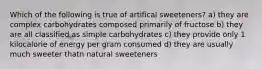 Which of the following is true of artifical sweeteners? a) they are complex carbohydrates composed primarily of fructose b) they are all classified as simple carbohydrates c) they provide only 1 kilocalorie of energy per gram consumed d) they are usually much sweeter thatn natural sweeteners