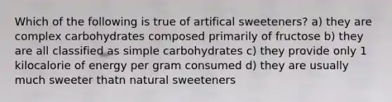 Which of the following is true of artifical sweeteners? a) they are complex carbohydrates composed primarily of fructose b) they are all classified as simple carbohydrates c) they provide only 1 kilocalorie of energy per gram consumed d) they are usually much sweeter thatn natural sweeteners