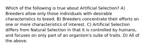 Which of the following is true about Artificial Selection? A) Breeders allow only those individuals with desirable characteristics to breed. B) Breeders concentrate their efforts on one or more characteristics of interest. C) Artificial Selection differs from Natural Selection in that it is controlled by humans, and focuses on only part of an organism's suite of traits. D) All of the above.