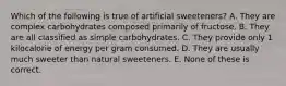 Which of the following is true of artificial sweeteners? A. They are complex carbohydrates composed primarily of fructose. B. They are all classified as simple carbohydrates. C. They provide only 1 kilocalorie of energy per gram consumed. D. They are usually much sweeter than natural sweeteners. E. None of these is correct.