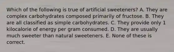 Which of the following is true of artificial sweeteners? A. They are complex carbohydrates composed primarily of fructose. B. They are all classified as simple carbohydrates. C. They provide only 1 kilocalorie of energy per gram consumed. D. They are usually much sweeter than natural sweeteners. E. None of these is correct.