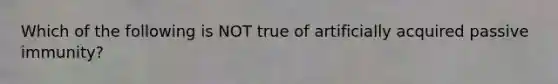 Which of the following is NOT true of artificially acquired passive immunity?