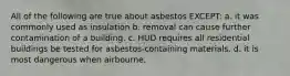 All of the following are true about asbestos EXCEPT: a. it was commonly used as insulation b. removal can cause further contamination of a building. c. HUD requires all residential buildings be tested for asbestos-containing materials. d. it is most dangerous when airbourne.