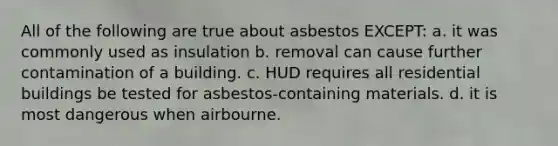 All of the following are true about asbestos EXCEPT: a. it was commonly used as insulation b. removal can cause further contamination of a building. c. HUD requires all residential buildings be tested for asbestos-containing materials. d. it is most dangerous when airbourne.