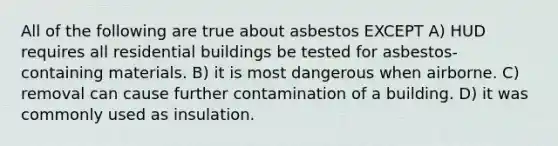 All of the following are true about asbestos EXCEPT A) HUD requires all residential buildings be tested for asbestos-containing materials. B) it is most dangerous when airborne. C) removal can cause further contamination of a building. D) it was commonly used as insulation.