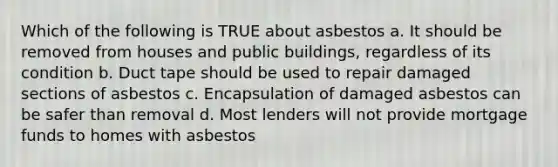 Which of the following is TRUE about asbestos a. It should be removed from houses and public buildings, regardless of its condition b. Duct tape should be used to repair damaged sections of asbestos c. Encapsulation of damaged asbestos can be safer than removal d. Most lenders will not provide mortgage funds to homes with asbestos