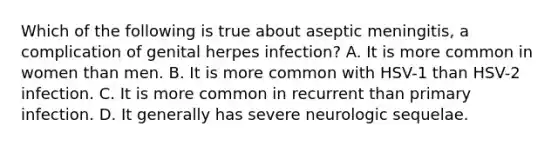 Which of the following is true about aseptic meningitis, a complication of genital herpes infection? A. It is more common in women than men. B. It is more common with HSV-1 than HSV-2 infection. C. It is more common in recurrent than primary infection. D. It generally has severe neurologic sequelae.