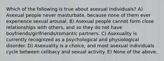 Which of the following is true about asexual individuals? A) Asexual people never masturbate, because none of them ever experience sexual arousal. B) Asexual people cannot form close relationships with others, and so they do not have boyfriends/girlfriends/romantic partners. C) Asexuality is currently recognized as a psychological and physiological disorder. D) Asexuality is a choice, and most asexual individuals cycle between celibacy and sexual activity. E) None of the above.