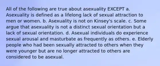 All of the following are true about asexuality EXCEPT a. Asexuality is defined as a lifelong lack of sexual attraction to men or women. b. Asexuality is not on Kinsey's scale. c. Some argue that asexuality is not a distinct sexual orientation but a lack of sexual orientation. d. Asexual individuals do experience sexual arousal and masturbate as frequently as others. e. Elderly people who had been sexually attracted to others when they were younger but are no longer attracted to others are considered to be asexual.