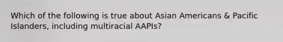 Which of the following is true about Asian Americans & Pacific Islanders, including multiracial AAPIs?