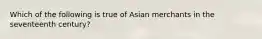 Which of the following is true of Asian merchants in the seventeenth century?