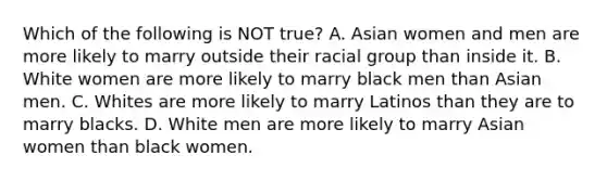 Which of the following is NOT true? A. Asian women and men are more likely to marry outside their racial group than inside it. B. White women are more likely to marry black men than Asian men. C. Whites are more likely to marry Latinos than they are to marry blacks. D. White men are more likely to marry Asian women than black women.