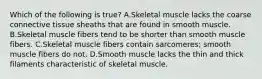 Which of the following is true? A.Skeletal muscle lacks the coarse connective tissue sheaths that are found in smooth muscle. B.Skeletal muscle fibers tend to be shorter than smooth muscle fibers. C.Skeletal muscle fibers contain sarcomeres; smooth muscle fibers do not. D.Smooth muscle lacks the thin and thick filaments characteristic of skeletal muscle.