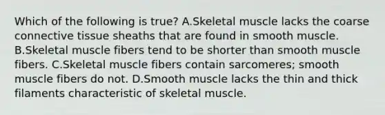 Which of the following is true? A.Skeletal muscle lacks the coarse <a href='https://www.questionai.com/knowledge/kYDr0DHyc8-connective-tissue' class='anchor-knowledge'>connective tissue</a> sheaths that are found in smooth muscle. B.Skeletal muscle fibers tend to be shorter than smooth muscle fibers. C.Skeletal muscle fibers contain sarcomeres; smooth muscle fibers do not. D.Smooth muscle lacks the thin and thick filaments characteristic of skeletal muscle.