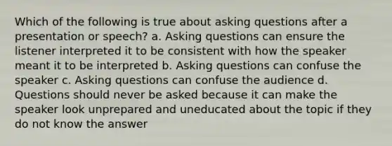 Which of the following is true about asking questions after a presentation or speech? a. Asking questions can ensure the listener interpreted it to be consistent with how the speaker meant it to be interpreted b. Asking questions can confuse the speaker c. Asking questions can confuse the audience d. Questions should never be asked because it can make the speaker look unprepared and uneducated about the topic if they do not know the answer