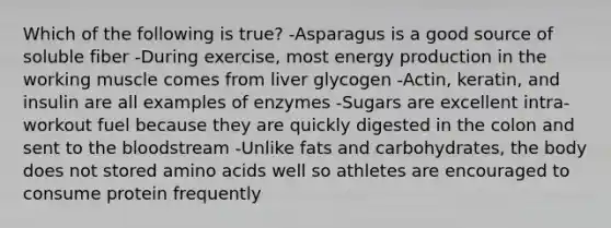 Which of the following is true? -Asparagus is a good source of soluble fiber -During exercise, most energy production in the working muscle comes from liver glycogen -Actin, keratin, and insulin are all examples of enzymes -Sugars are excellent intra-workout fuel because they are quickly digested in the colon and sent to the bloodstream -Unlike fats and carbohydrates, the body does not stored amino acids well so athletes are encouraged to consume protein frequently