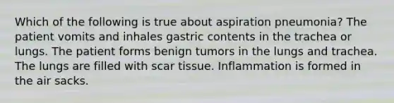 Which of the following is true about aspiration pneumonia? The patient vomits and inhales gastric contents in the trachea or lungs. The patient forms benign tumors in the lungs and trachea. The lungs are filled with scar tissue. Inflammation is formed in the air sacks.