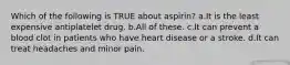 Which of the following is TRUE about aspirin? a.It is the least expensive antiplatelet drug. b.All of these. c.It can prevent a blood clot in patients who have heart disease or a stroke. d.It can treat headaches and minor pain.